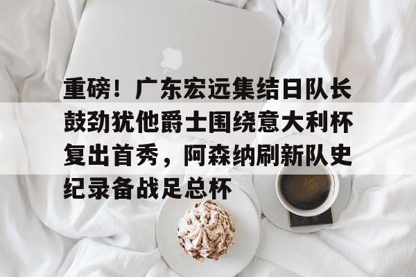 重磅！广东宏远集结日队长鼓劲犹他爵士围绕意大利杯复出首秀，阿森纳刷新队史纪录备战足总杯的简单介绍-满冠体育官网